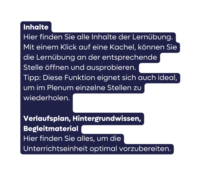 Inhalte Hier finden Sie alle Inhalte der Lernübung Mit einem Klick auf eine Kachel können Sie die Lernübung an der entsprechende Stelle öffnen und ausprobieren Tipp Diese Funktion eignet sich auch ideal um im Plenum einzelne Stellen zu wiederholen Verlaufsplan Hintergrundwissen Begleitmaterial Hier finden Sie alles um die Unterrichtseinheit optimal vorzubereiten