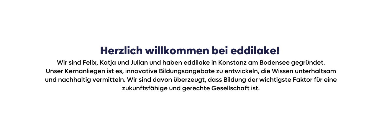 Herzlich willkommen bei eddilake Wir sind Felix Katja und Julian und haben eddilake in Konstanz am Bodensee gegründet Unser Kernanliegen ist es innovative Bildungsangebote zu entwickeln die Wissen unterhaltsam und nachhaltig vermitteln Wir sind davon überzeugt dass Bildung der wichtigste Faktor für eine zukunftsfähige und gerechte Gesellschaft ist